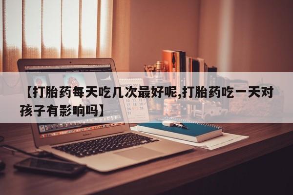 米非司酮片全国药店微信【打胎药每天吃几次最好呢,打胎药吃一天对孩子有影响吗】