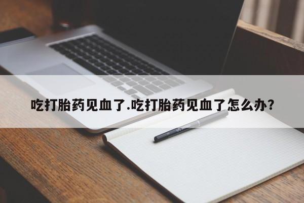 米非司酮片全国药店微信吃打胎药见血了.吃打胎药见血了怎么办？