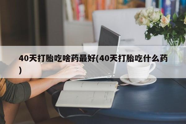 米非司酮片全国药店微信40天打胎吃啥药最好(40天打胎吃什么药)