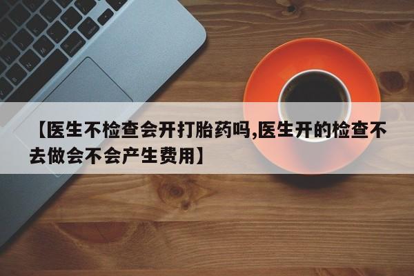 米非司酮片全国药店微信【医生不检查会开打胎药吗,医生开的检查不去做会不会产生费用】