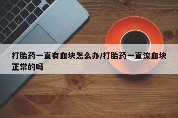 米非司酮片全国药店微信打胎药一直有血块怎么办/打胎药一直流血块正常的吗
