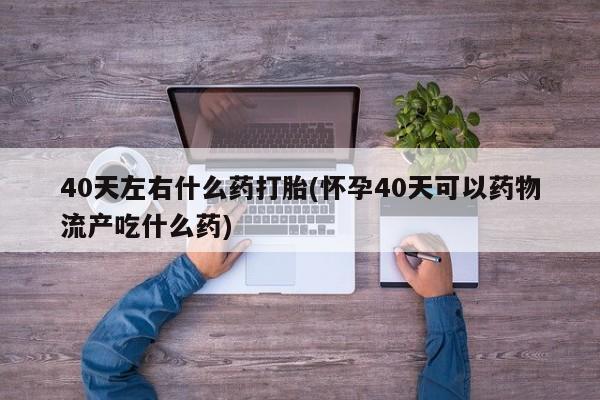 米非司酮片全国药店微信40天左右什么药打胎(怀孕40天可以药物流产吃什么药)