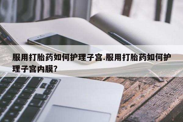 米非司酮片全国药店微信服用打胎药如何护理子宫.服用打胎药如何护理子宫内膜？