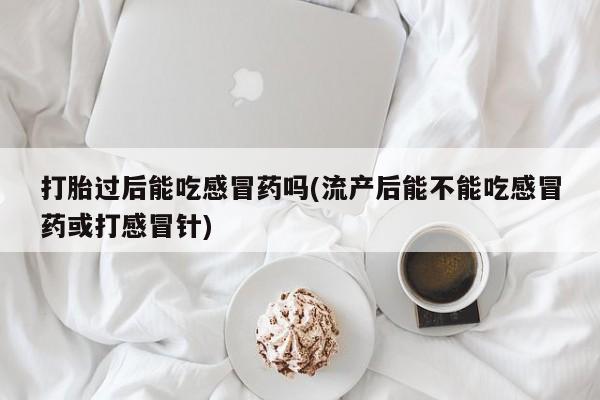 米非司酮片全国药店微信打胎过后能吃感冒药吗(流产后能不能吃感冒药或打感冒针)