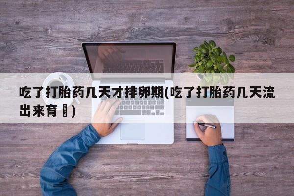 米非司酮片全国药店微信吃了打胎药几天才排卵期(吃了打胎药几天流出来育蘘)