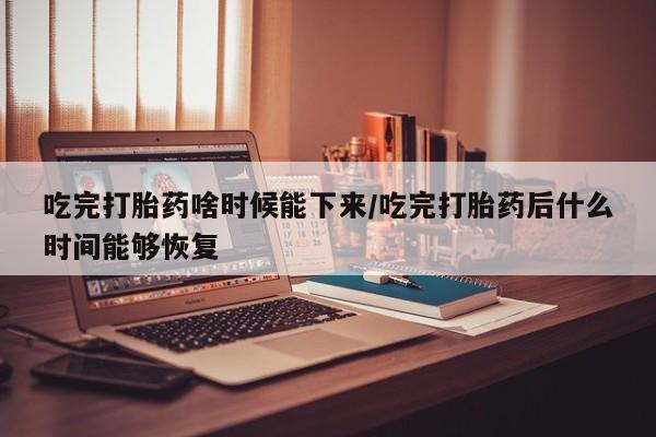 米非司酮片全国药店微信吃完打胎药啥时候能下来/吃完打胎药后什么时间能够恢复