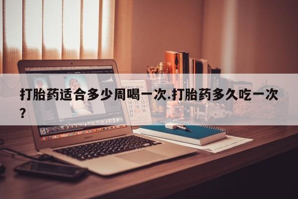 米非司酮片全国药店微信打胎药适合多少周喝一次.打胎药多久吃一次？