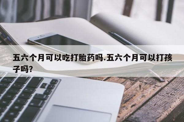米非司酮片全国药店微信五六个月可以吃打胎药吗.五六个月可以打孩子吗？