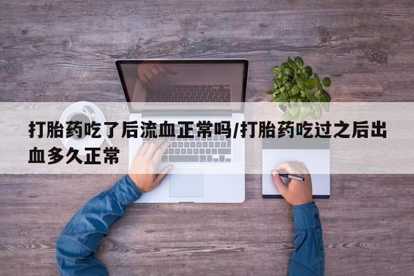 米非司酮片全国药店微信打胎药吃了后流血正常吗/打胎药吃过之后出血多久正常