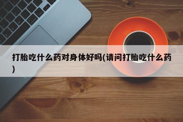 米非司酮片全国药店微信打胎吃什么药对身体好吗(请问打胎吃什么药)