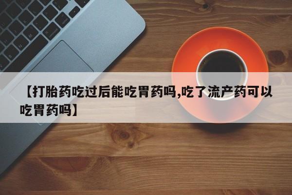 米非司酮片全国药店微信【打胎药吃过后能吃胃药吗,吃了流产药可以吃胃药吗】