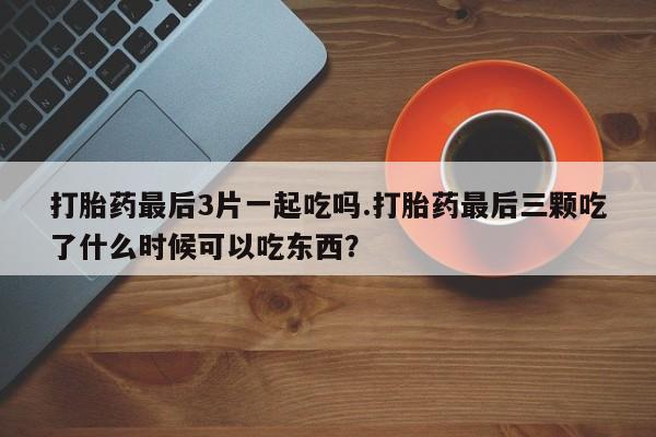 米非司酮片全国药店微信打胎药最后3片一起吃吗.打胎药最后三颗吃了什么时候可以吃东西？