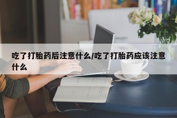 米非司酮片全国药店微信吃了打胎药后注意什么/吃了打胎药应该注意什么