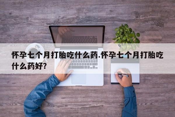 米非司酮片全国药店微信怀孕七个月打胎吃什么药.怀孕七个月打胎吃什么药好？