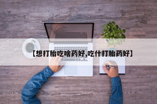 米非司酮片全国药店微信【想打胎吃啥药好,吃什打胎药好】