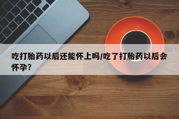 米非司酮片全国药店微信吃打胎药以后还能怀上吗/吃了打胎药以后会怀孕?