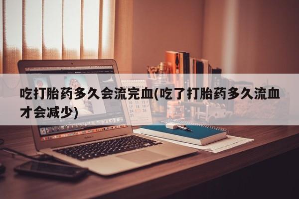 米非司酮片全国药店微信吃打胎药多久会流完血(吃了打胎药多久流血才会减少)