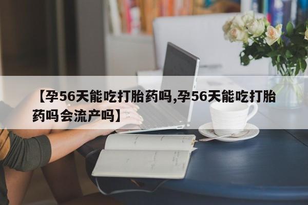 米非司酮片全国药店微信【孕56天能吃打胎药吗,孕56天能吃打胎药吗会流产吗】