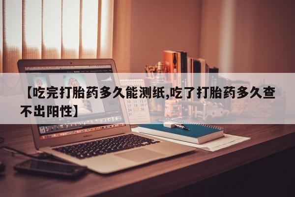 米非司酮片全国药店微信【吃完打胎药多久能测纸,吃了打胎药多久查不出阳性】