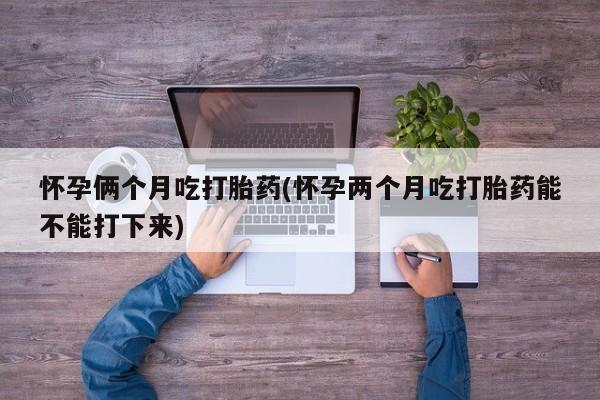 米非司酮片全国药店微信怀孕俩个月吃打胎药(怀孕两个月吃打胎药能不能打下来)