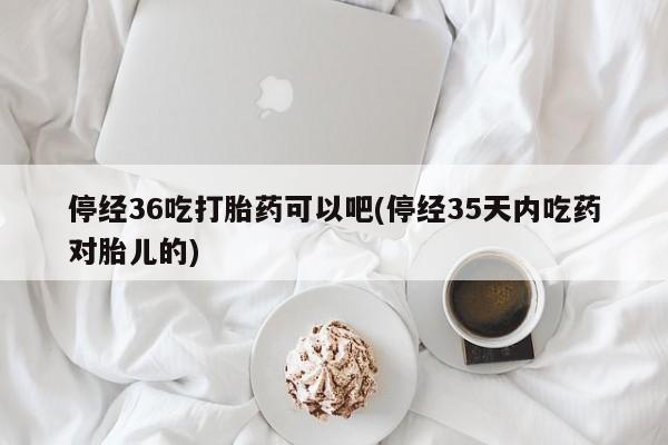 米非司酮片全国药店微信停经36吃打胎药可以吧(停经35天内吃药对胎儿的)