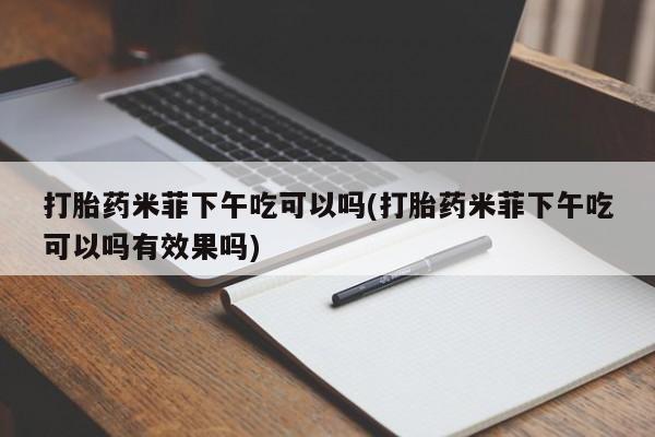 米非司酮片全国药店微信打胎药米菲下午吃可以吗(打胎药米菲下午吃可以吗有效果吗)