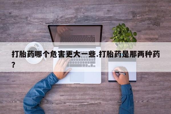 米非司酮片全国药店微信打胎药哪个危害更大一些.打胎药是那两种药？