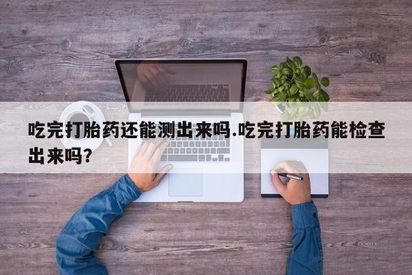 米非司酮片全国药店微信吃完打胎药还能测出来吗.吃完打胎药能检查出来吗？