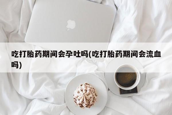 米非司酮片全国药店微信吃打胎药期间会孕吐吗(吃打胎药期间会流血吗)