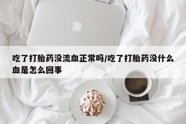 米非司酮片全国药店微信吃了打胎药没流血正常吗/吃了打胎药没什么血是怎么回事